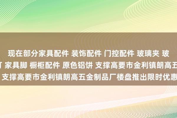 现在部分家具配件 装饰配件 门控配件 玻璃夹 玻璃镜钉 吊绳配件 广告钉 家具脚 橱柜配件 原色铝饼 支撑高要市金利镇朗高五金制品厂楼盘推出限时优惠战略