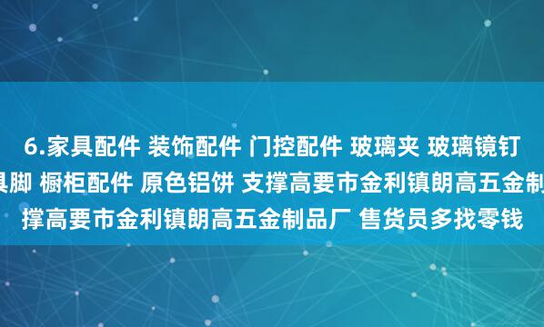 6.家具配件 装饰配件 门控配件 玻璃夹 玻璃镜钉 吊绳配件 广告钉 家具脚 橱柜配件 原色铝饼 支撑高要市金利镇朗高五金制品厂 售货员多找零钱