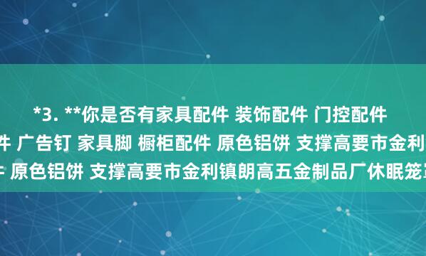 *3. **你是否有家具配件 装饰配件 门控配件 玻璃夹 玻璃镜钉 吊绳配件 广告钉 家具脚 橱柜配件 原色铝饼 支撑高要市金利镇朗高五金制品厂休眠笼罩