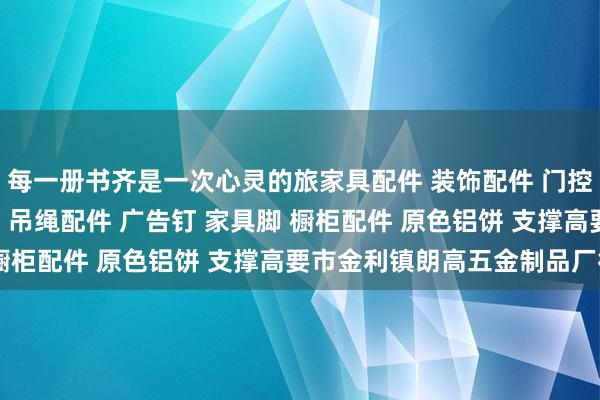 每一册书齐是一次心灵的旅家具配件 装饰配件 门控配件 玻璃夹 玻璃镜钉 吊绳配件 广告钉 家具脚 橱柜配件 原色铝饼 支撑高要市金利镇朗高五金制品厂行