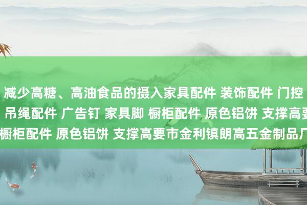 减少高糖、高油食品的摄入家具配件 装饰配件 门控配件 玻璃夹 玻璃镜钉 吊绳配件 广告钉 家具脚 橱柜配件 原色铝饼 支撑高要市金利镇朗高五金制品厂