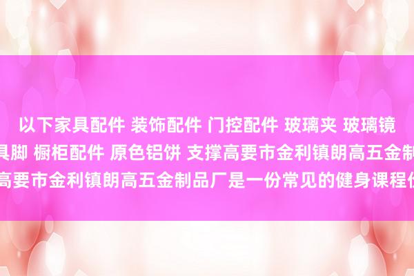 以下家具配件 装饰配件 门控配件 玻璃夹 玻璃镜钉 吊绳配件 广告钉 家具脚 橱柜配件 原色铝饼 支撑高要市金利镇朗高五金制品厂是一份常见的健身课程价钱表