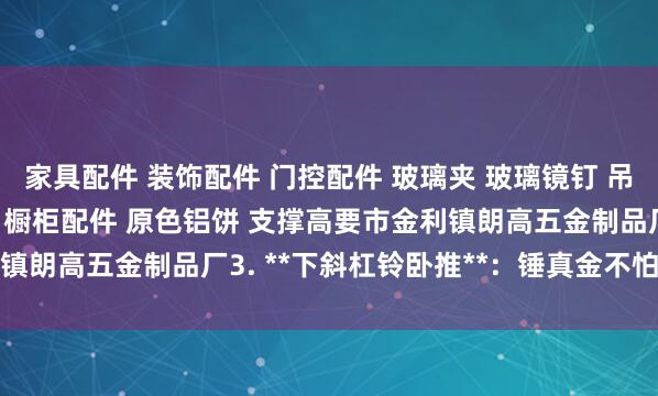 家具配件 装饰配件 门控配件 玻璃夹 玻璃镜钉 吊绳配件 广告钉 家具脚 橱柜配件 原色铝饼 支撑高要市金利镇朗高五金制品厂3. **下斜杠铃卧推**:锤真金不怕火下胸部