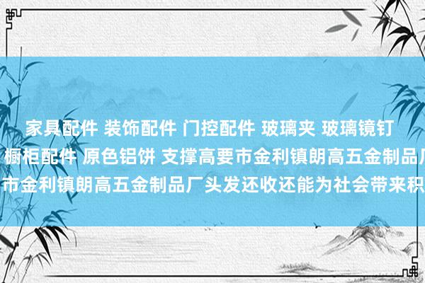 家具配件 装饰配件 门控配件 玻璃夹 玻璃镜钉 吊绳配件 广告钉 家具脚 橱柜配件 原色铝饼 支撑高要市金利镇朗高五金制品厂头发还收还能为社会带来积极影响